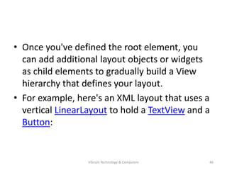• Once you've defined the root element, you
can add additional layout objects or widgets
as child elements to gradually build a View
hierarchy that defines your layout.
• For example, here's an XML layout that uses a
vertical LinearLayout to hold a TextView and a
Button:
46Vibrant Technology & Computers
 