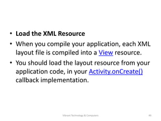 • Load the XML Resource
• When you compile your application, each XML
layout file is compiled into a View resource.
• You should load the layout resource from your
application code, in your Activity.onCreate()
callback implementation.
49Vibrant Technology & Computers
 