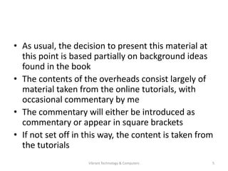 • As usual, the decision to present this material at
this point is based partially on background ideas
found in the book
• The contents of the overheads consist largely of
material taken from the online tutorials, with
occasional commentary by me
• The commentary will either be introduced as
commentary or appear in square brackets
• If not set off in this way, the content is taken from
the tutorials
5Vibrant Technology & Computers
 