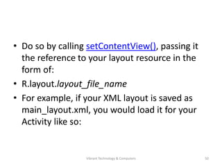 • Do so by calling setContentView(), passing it
the reference to your layout resource in the
form of:
• R.layout.layout_file_name
• For example, if your XML layout is saved as
main_layout.xml, you would load it for your
Activity like so:
50Vibrant Technology & Computers
 
