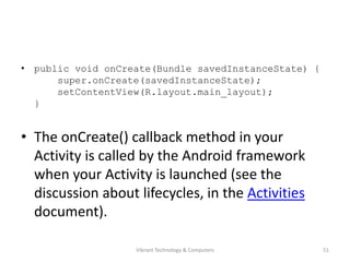 • public void onCreate(Bundle savedInstanceState) {
super.onCreate(savedInstanceState);
setContentView(R.layout.main_layout);
}
• The onCreate() callback method in your
Activity is called by the Android framework
when your Activity is launched (see the
discussion about lifecycles, in the Activities
document).
51Vibrant Technology & Computers
 