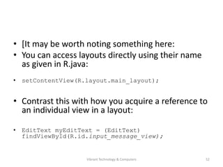 • [It may be worth noting something here:
• You can access layouts directly using their name
as given in R.java:
• setContentView(R.layout.main_layout);
• Contrast this with how you acquire a reference to
an individual view in a layout:
• EditText myEditText = (EditText)
findViewById(R.id.input_message_view);
52Vibrant Technology & Computers
 