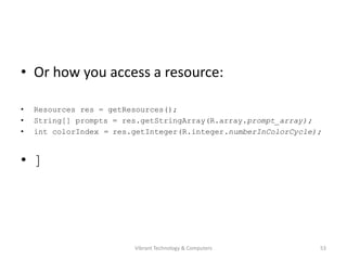 • Or how you access a resource:
• Resources res = getResources();
• String[] prompts = res.getStringArray(R.array.prompt_array);
• int colorIndex = res.getInteger(R.integer.numberInColorCycle);
• ]
53Vibrant Technology & Computers
 