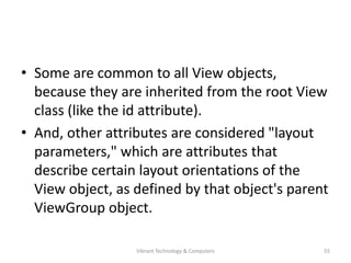 • Some are common to all View objects,
because they are inherited from the root View
class (like the id attribute).
• And, other attributes are considered "layout
parameters," which are attributes that
describe certain layout orientations of the
View object, as defined by that object's parent
ViewGroup object.
55Vibrant Technology & Computers
 