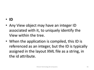 • ID
• Any View object may have an integer ID
associated with it, to uniquely identify the
View within the tree.
• When the application is compiled, this ID is
referenced as an integer, but the ID is typically
assigned in the layout XML file as a string, in
the id attribute.
56Vibrant Technology & Computers
 