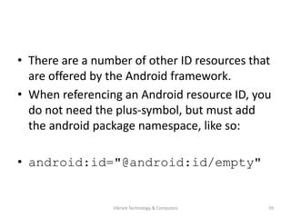 • There are a number of other ID resources that
are offered by the Android framework.
• When referencing an Android resource ID, you
do not need the plus-symbol, but must add
the android package namespace, like so:
• android:id="@android:id/empty"
59Vibrant Technology & Computers
 