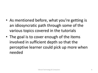 • As mentioned before, what you’re getting is
an idiosyncratic path through some of the
various topics covered in the tutorials
• The goal is to cover enough of the items
involved in sufficient depth so that the
perceptive learner could pick up more when
needed
6Vibrant Technology & Computers
 