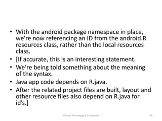 • With the android package namespace in place,
we're now referencing an ID from the android.R
resources class, rather than the local resources
class.
• [If accurate, this is an interesting statement.
• We’re being told something about the meaning
of the syntax.
• Java app code depends on R.java.
• After the related project files are built, layout and
other resource files also depend on R.java for
id’s.]
60Vibrant Technology & Computers
 