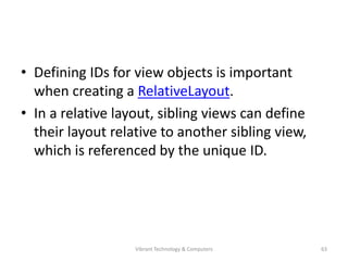 • Defining IDs for view objects is important
when creating a RelativeLayout.
• In a relative layout, sibling views can define
their layout relative to another sibling view,
which is referenced by the unique ID.
63Vibrant Technology & Computers
 