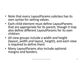 • Note that every LayoutParams subclass has its
own syntax for setting values.
• Each child element must define LayoutParams
that are appropriate for its parent, though it may
also define different LayoutParams for its own
children.
• All view groups include a width and height
(layout_width and layout_height), and each view
is required to define them.
• Many LayoutParams also include optional
margins and borders.
68Vibrant Technology & Computers
 