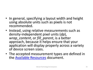 • In general, specifying a layout width and height
using absolute units such as pixels is not
recommended.
• Instead, using relative measurements such as
density-independent pixel units (dp),
wrap_content, or fill_parent, is a better
approach, because it helps ensure that your
application will display properly across a variety
of device screen sizes.
• The accepted measurement types are defined in
the Available Resources document.
70Vibrant Technology & Computers
 