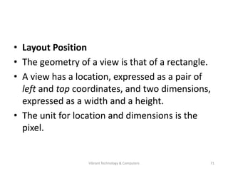• Layout Position
• The geometry of a view is that of a rectangle.
• A view has a location, expressed as a pair of
left and top coordinates, and two dimensions,
expressed as a width and a height.
• The unit for location and dimensions is the
pixel.
71Vibrant Technology & Computers
 