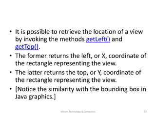 • It is possible to retrieve the location of a view
by invoking the methods getLeft() and
getTop().
• The former returns the left, or X, coordinate of
the rectangle representing the view.
• The latter returns the top, or Y, coordinate of
the rectangle representing the view.
• [Notice the similarity with the bounding box in
Java graphics.]
72Vibrant Technology & Computers
 