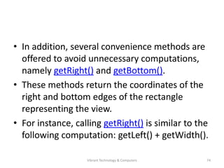 • In addition, several convenience methods are
offered to avoid unnecessary computations,
namely getRight() and getBottom().
• These methods return the coordinates of the
right and bottom edges of the rectangle
representing the view.
• For instance, calling getRight() is similar to the
following computation: getLeft() + getWidth().
74Vibrant Technology & Computers
 