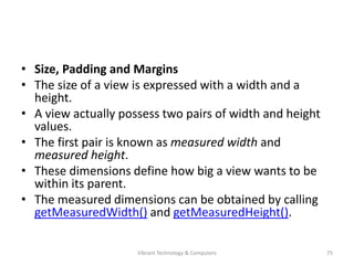 • Size, Padding and Margins
• The size of a view is expressed with a width and a
height.
• A view actually possess two pairs of width and height
values.
• The first pair is known as measured width and
measured height.
• These dimensions define how big a view wants to be
within its parent.
• The measured dimensions can be obtained by calling
getMeasuredWidth() and getMeasuredHeight().
75Vibrant Technology & Computers
 