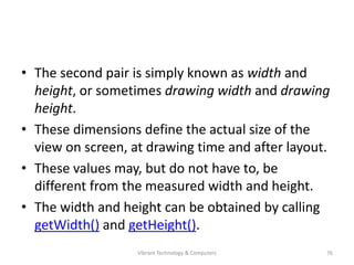 • The second pair is simply known as width and
height, or sometimes drawing width and drawing
height.
• These dimensions define the actual size of the
view on screen, at drawing time and after layout.
• These values may, but do not have to, be
different from the measured width and height.
• The width and height can be obtained by calling
getWidth() and getHeight().
76Vibrant Technology & Computers
 