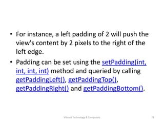 • For instance, a left padding of 2 will push the
view's content by 2 pixels to the right of the
left edge.
• Padding can be set using the setPadding(int,
int, int, int) method and queried by calling
getPaddingLeft(), getPaddingTop(),
getPaddingRight() and getPaddingBottom().
78Vibrant Technology & Computers
 
