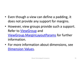 • Even though a view can define a padding, it
does not provide any support for margins.
• However, view groups provide such a support.
Refer to ViewGroup and
ViewGroup.MarginLayoutParams for further
information.
• For more information about dimensions, see
Dimension Values.
79Vibrant Technology & Computers
 
