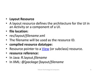 • Layout Resource
• A layout resource defines the architecture for the UI in
an Activity or a component of a UI.
• file location:
• res/layout/filename.xml
• The filename will be used as the resource ID.
• compiled resource datatype:
• Resource pointer to a View (or subclass) resource.
• resource reference:
• In Java: R.layout.filename
• In XML: @[package:]layout/filename
8Vibrant Technology & Computers
 