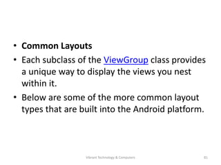 • Common Layouts
• Each subclass of the ViewGroup class provides
a unique way to display the views you nest
within it.
• Below are some of the more common layout
types that are built into the Android platform.
81Vibrant Technology & Computers
 