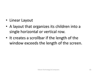 • Linear Layout
• A layout that organizes its children into a
single horizontal or vertical row.
• It creates a scrollbar if the length of the
window exceeds the length of the screen.
83Vibrant Technology & Computers
 