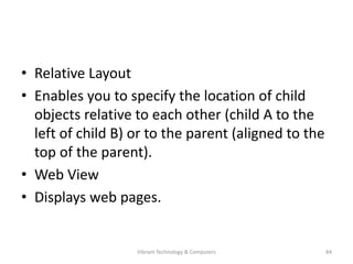 • Relative Layout
• Enables you to specify the location of child
objects relative to each other (child A to the
left of child B) or to the parent (aligned to the
top of the parent).
• Web View
• Displays web pages.
84Vibrant Technology & Computers
 