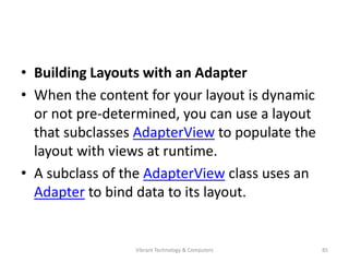 • Building Layouts with an Adapter
• When the content for your layout is dynamic
or not pre-determined, you can use a layout
that subclasses AdapterView to populate the
layout with views at runtime.
• A subclass of the AdapterView class uses an
Adapter to bind data to its layout.
85Vibrant Technology & Computers
 
