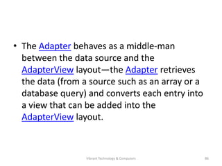 • The Adapter behaves as a middle-man
between the data source and the
AdapterView layout—the Adapter retrieves
the data (from a source such as an array or a
database query) and converts each entry into
a view that can be added into the
AdapterView layout.
86Vibrant Technology & Computers
 
