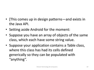 • [This comes up in design patterns—and exists in
the Java API.
• Setting aside Android for the moment:
• Suppose you have an array of objects of the same
class, which each have some string value.
• Suppose your application contains a Table class,
where this class has had its cells defined
generically so they can be populated with
“anything”.
87Vibrant Technology & Computers
 