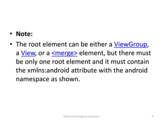 • Note:
• The root element can be either a ViewGroup,
a View, or a <merge> element, but there must
be only one root element and it must contain
the xmlns:android attribute with the android
namespace as shown.
9Vibrant Technology & Computers
 