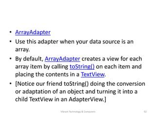 • ArrayAdapter
• Use this adapter when your data source is an
array.
• By default, ArrayAdapter creates a view for each
array item by calling toString() on each item and
placing the contents in a TextView.
• [Notice our friend toString() doing the conversion
or adaptation of an object and turning it into a
child TextView in an AdapterView.]
92Vibrant Technology & Computers
 