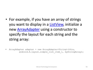 • For example, if you have an array of strings
you want to display in a ListView, initialize a
new ArrayAdapter using a constructor to
specify the layout for each string and the
string array:
• ArrayAdapter adapter = new ArrayAdapter<String>(this,
android.R.layout.simple_list_item_1, myStringArray);
93Vibrant Technology & Computers
 