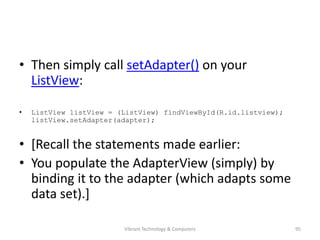 • Then simply call setAdapter() on your
ListView:
• ListView listView = (ListView) findViewById(R.id.listview);
listView.setAdapter(adapter);
• [Recall the statements made earlier:
• You populate the AdapterView (simply) by
binding it to the adapter (which adapts some
data set).]
95Vibrant Technology & Computers
 