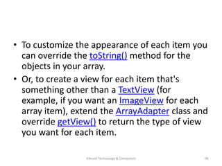 • To customize the appearance of each item you
can override the toString() method for the
objects in your array.
• Or, to create a view for each item that's
something other than a TextView (for
example, if you want an ImageView for each
array item), extend the ArrayAdapter class and
override getView() to return the type of view
you want for each item.
96Vibrant Technology & Computers
 