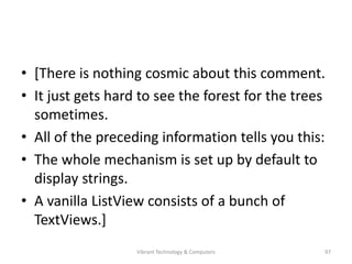 • [There is nothing cosmic about this comment.
• It just gets hard to see the forest for the trees
sometimes.
• All of the preceding information tells you this:
• The whole mechanism is set up by default to
display strings.
• A vanilla ListView consists of a bunch of
TextViews.]
97Vibrant Technology & Computers
 