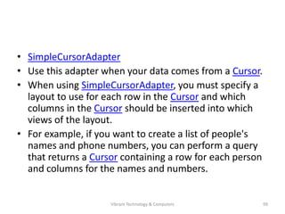 • SimpleCursorAdapter
• Use this adapter when your data comes from a Cursor.
• When using SimpleCursorAdapter, you must specify a
layout to use for each row in the Cursor and which
columns in the Cursor should be inserted into which
views of the layout.
• For example, if you want to create a list of people's
names and phone numbers, you can perform a query
that returns a Cursor containing a row for each person
and columns for the names and numbers.
99Vibrant Technology & Computers
 