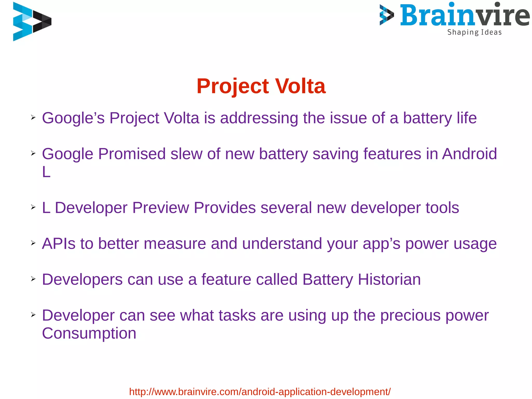 Project Volta
➢ Google’s Project Volta is addressing the issue of a battery life
➢ Google Promised slew of new battery saving features in Android
L
➢ L Developer Preview Provides several new developer tools
➢ APIs to better measure and understand your app’s power usage
➢ Developers can use a feature called Battery Historian
➢ Developer can see what tasks are using up the precious power
Consumption
http://www.brainvire.com/android-application-development/
 