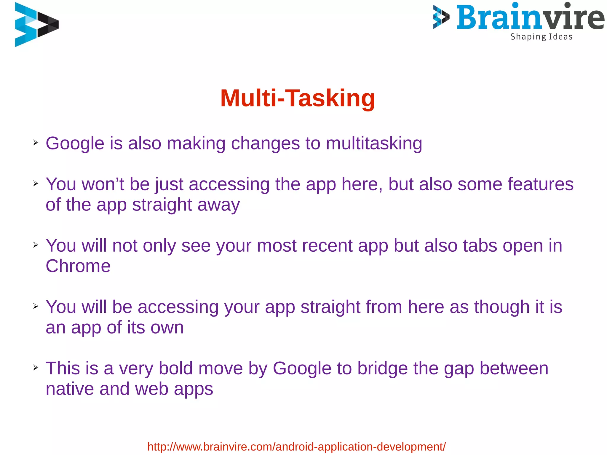 Multi-Tasking
➢ Google is also making changes to multitasking
➢ You won’t be just accessing the app here, but also some features
of the app straight away
➢ You will not only see your most recent app but also tabs open in
Chrome
➢ You will be accessing your app straight from here as though it is
an app of its own
➢ This is a very bold move by Google to bridge the gap between
native and web apps
http://www.brainvire.com/android-application-development/
 