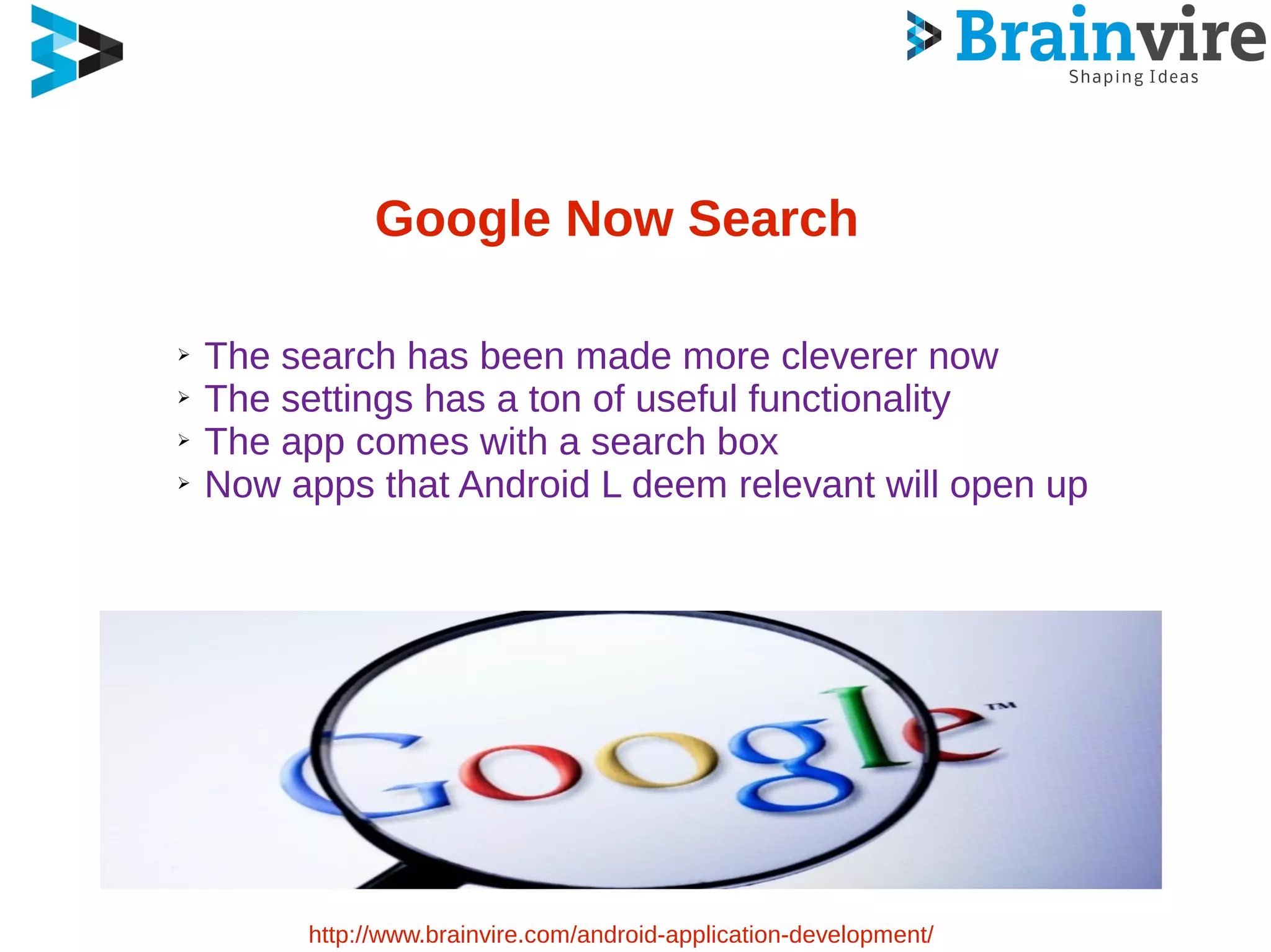 Google Now Search
➢ The search has been made more cleverer now
➢ The settings has a ton of useful functionality
➢ The app comes with a search box
➢ Now apps that Android L deem relevant will open up
http://www.brainvire.com/android-application-development/
 