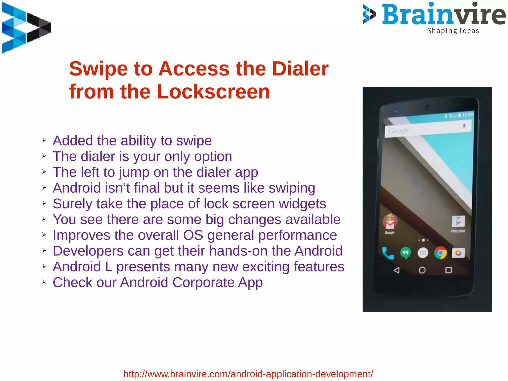 Swipe to Access the Dialer
from the Lockscreen
➢ Added the ability to swipe
➢ The dialer is your only option
➢ The left to jump on the dialer app
➢ Android isn’t final but it seems like swiping
➢ Surely take the place of lock screen widgets
➢ You see there are some big changes available
➢ Improves the overall OS general performance
➢ Developers can get their hands-on the Android
➢ Android L presents many new exciting features
➢ Check our Android Corporate App
http://www.brainvire.com/android-application-development/
 