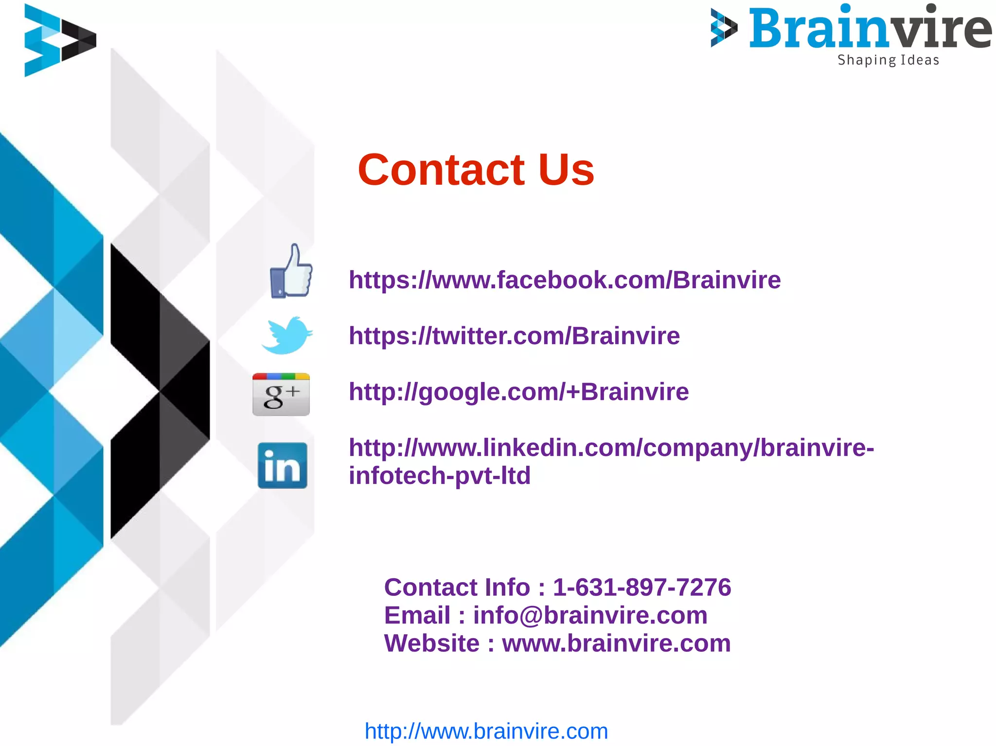 Contact Us
http://www.brainvire.com
Contact Info : 1-631-897-7276
Email : info@brainvire.com
Website : www.brainvire.com
https://www.facebook.com/Brainvire
https://twitter.com/Brainvire
http://google.com/+Brainvire
http://www.linkedin.com/company/brainvire-
infotech-pvt-ltd
 