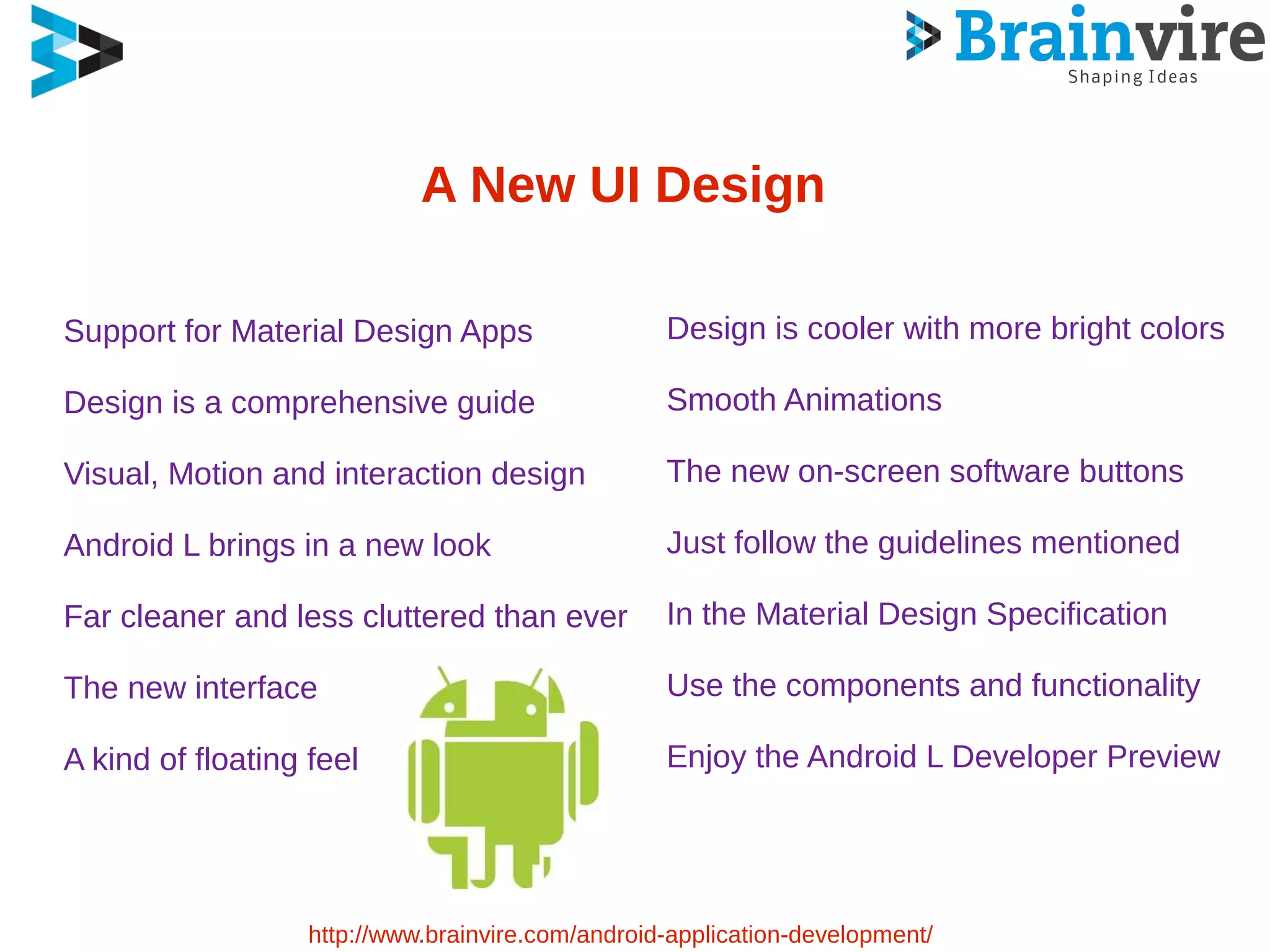 A New UI Design
Support for Material Design Apps
Design is a comprehensive guide
Visual, Motion and interaction design
Android L brings in a new look
Far cleaner and less cluttered than ever
The new interface
A kind of floating feel
http://www.brainvire.com/android-application-development/
Design is cooler with more bright colors
Smooth Animations
The new on-screen software buttons
Just follow the guidelines mentioned
In the Material Design Specification
Use the components and functionality
Enjoy the Android L Developer Preview
 