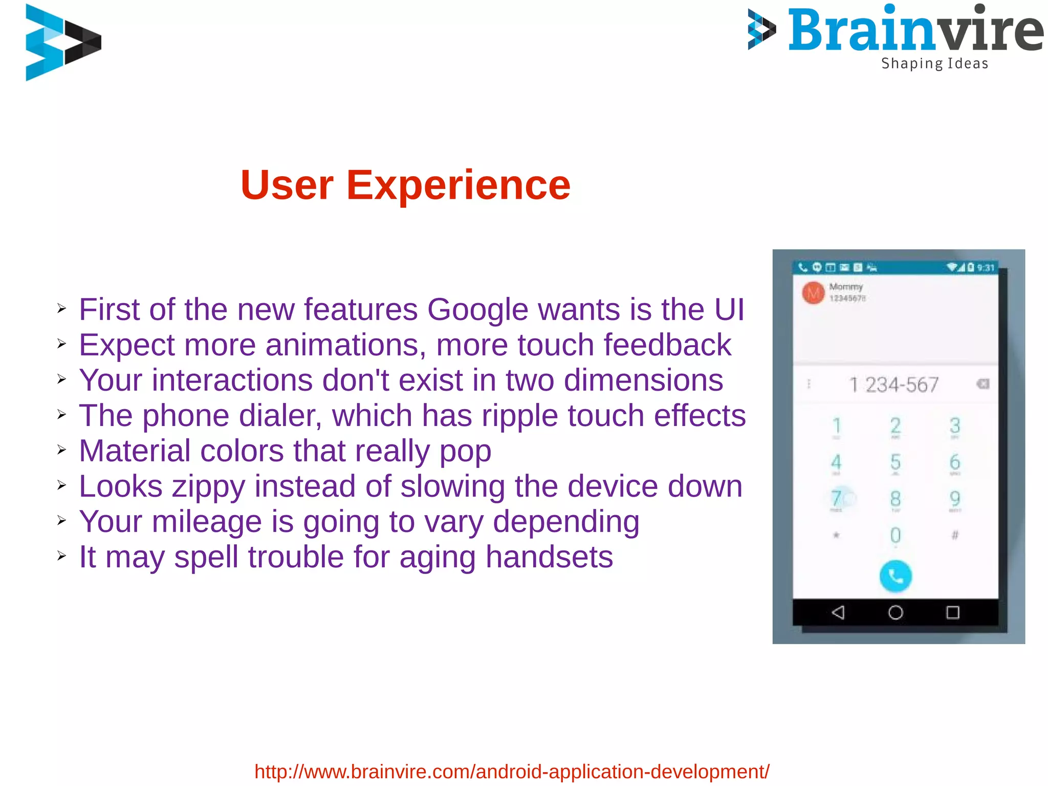 User Experience
➢ First of the new features Google wants is the UI
➢ Expect more animations, more touch feedback
➢ Your interactions don't exist in two dimensions
➢ The phone dialer, which has ripple touch effects
➢ Material colors that really pop
➢ Looks zippy instead of slowing the device down
➢ Your mileage is going to vary depending
➢ It may spell trouble for aging handsets
http://www.brainvire.com/android-application-development/
 