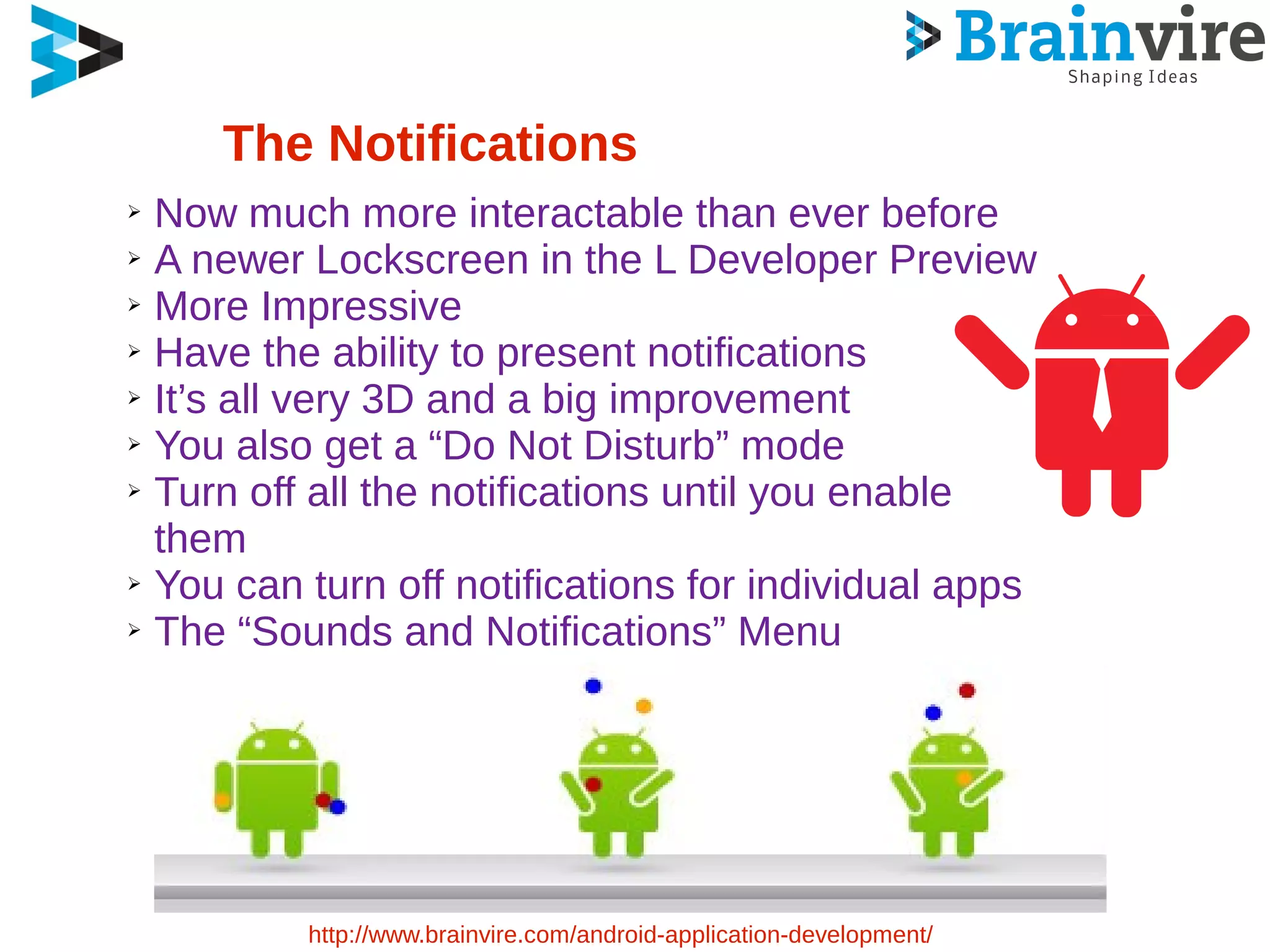 The Notifications
➢ Now much more interactable than ever before
➢ A newer Lockscreen in the L Developer Preview
➢ More Impressive
➢ Have the ability to present notifications
➢ It’s all very 3D and a big improvement
➢ You also get a “Do Not Disturb” mode
➢ Turn off all the notifications until you enable
them
➢ You can turn off notifications for individual apps
➢ The “Sounds and Notifications” Menu
http://www.brainvire.com/android-application-development/
 