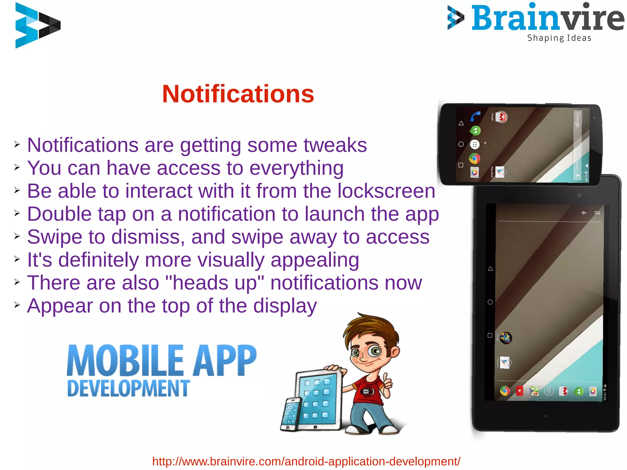 Notifications
➢ Notifications are getting some tweaks
➢ You can have access to everything
➢ Be able to interact with it from the lockscreen
➢ Double tap on a notification to launch the app
➢ Swipe to dismiss, and swipe away to access
➢ It's definitely more visually appealing
➢ There are also "heads up" notifications now
➢ Appear on the top of the display
http://www.brainvire.com/android-application-development/
 