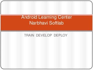 TRAIN DEVELOP DEPLOY
Android Learning Center
Narbhavi Softlab
 