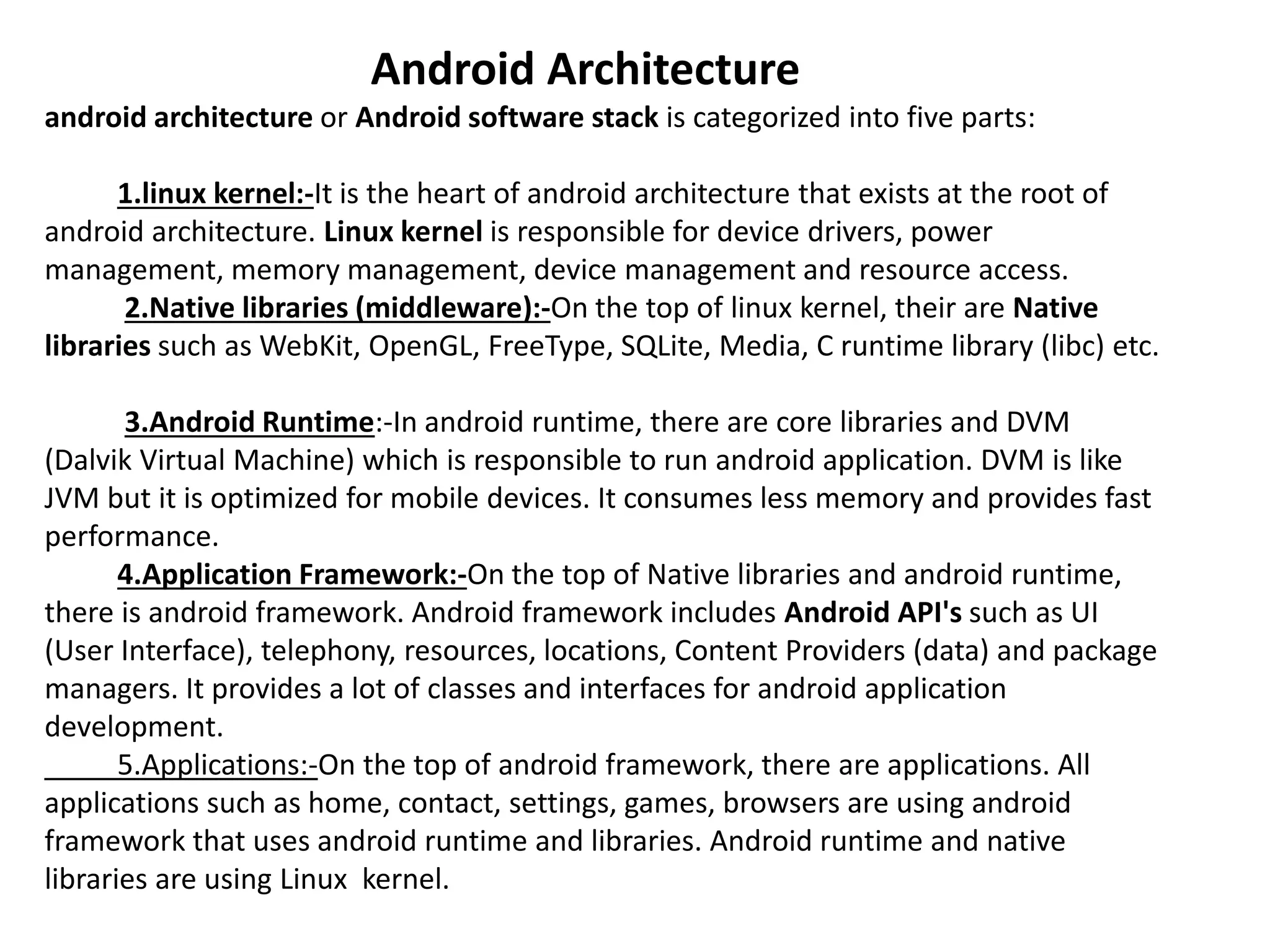 Android Architecture
android architecture or Android software stack is categorized into five parts:
1.linux kernel:-It is the heart of android architecture that exists at the root of
android architecture. Linux kernel is responsible for device drivers, power
management, memory management, device management and resource access.
2.Native libraries (middleware):-On the top of linux kernel, their are Native
libraries such as WebKit, OpenGL, FreeType, SQLite, Media, C runtime library (libc) etc.
3.Android Runtime:-In android runtime, there are core libraries and DVM
(Dalvik Virtual Machine) which is responsible to run android application. DVM is like
JVM but it is optimized for mobile devices. It consumes less memory and provides fast
performance.
4.Application Framework:-On the top of Native libraries and android runtime,
there is android framework. Android framework includes Android API's such as UI
(User Interface), telephony, resources, locations, Content Providers (data) and package
managers. It provides a lot of classes and interfaces for android application
development.
5.Applications:-On the top of android framework, there are applications. All
applications such as home, contact, settings, games, browsers are using android
framework that uses android runtime and libraries. Android runtime and native
libraries are using Linux kernel.
 