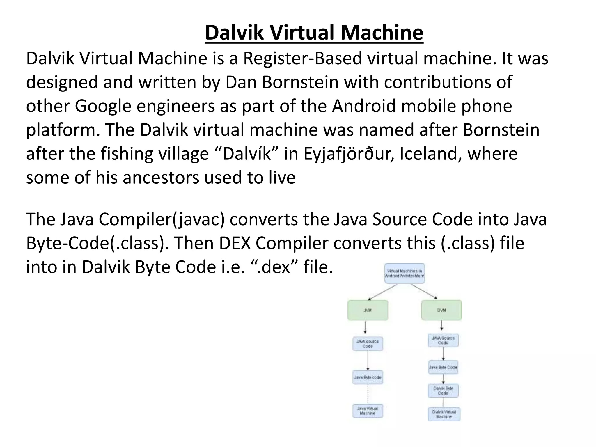 Dalvik Virtual Machine
Dalvik Virtual Machine is a Register-Based virtual machine. It was
designed and written by Dan Bornstein with contributions of
other Google engineers as part of the Android mobile phone
platform. The Dalvik virtual machine was named after Bornstein
after the fishing village “Dalvík” in Eyjafjörður, Iceland, where
some of his ancestors used to live
The Java Compiler(javac) converts the Java Source Code into Java
Byte-Code(.class). Then DEX Compiler converts this (.class) file
into in Dalvik Byte Code i.e. “.dex” file.
 