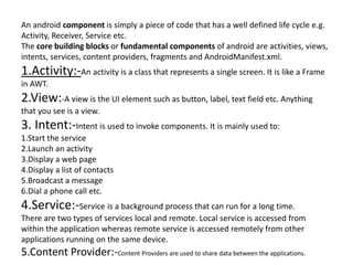 An android component is simply a piece of code that has a well defined life cycle e.g.
Activity, Receiver, Service etc.
The core building blocks or fundamental components of android are activities, views,
intents, services, content providers, fragments and AndroidManifest.xml.
1.Activity:-An activity is a class that represents a single screen. It is like a Frame
in AWT.
2.View:-A view is the UI element such as button, label, text field etc. Anything
that you see is a view.
3. Intent:-Intent is used to invoke components. It is mainly used to:
1.Start the service
2.Launch an activity
3.Display a web page
4.Display a list of contacts
5.Broadcast a message
6.Dial a phone call etc.
4.Service:-Service is a background process that can run for a long time.
There are two types of services local and remote. Local service is accessed from
within the application whereas remote service is accessed remotely from other
applications running on the same device.
5.Content Provider:-Content Providers are used to share data between the applications.
 