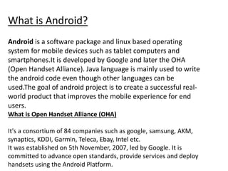 What is Android?
Android is a software package and linux based operating
system for mobile devices such as tablet computers and
smartphones.It is developed by Google and later the OHA
(Open Handset Alliance). Java language is mainly used to write
the android code even though other languages can be
used.The goal of android project is to create a successful real-
world product that improves the mobile experience for end
users.
What is Open Handset Alliance (OHA)
It's a consortium of 84 companies such as google, samsung, AKM,
synaptics, KDDI, Garmin, Teleca, Ebay, Intel etc.
It was established on 5th November, 2007, led by Google. It is
committed to advance open standards, provide services and deploy
handsets using the Android Platform.
 